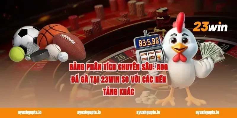 Bảng phân tích chuyên sâu: AOG đá gà tại 23win so với các nền tảng khác