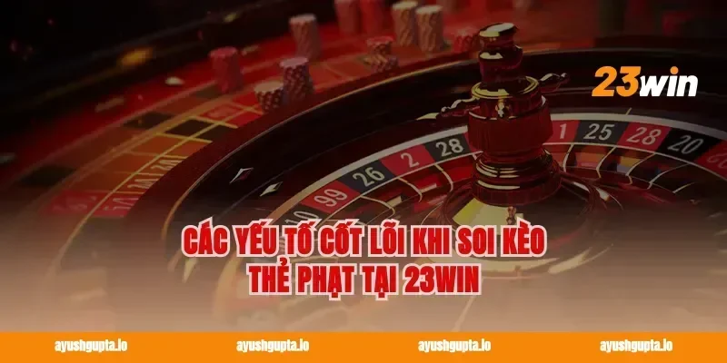 Các yếu tố cốt lõi khi Soi kèo thẻ phạt tại 23win